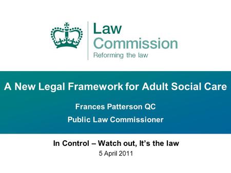 A New Legal Framework for Adult Social Care Frances Patterson QC Public Law Commissioner In Control – Watch out, It’s the law 5 April 2011.