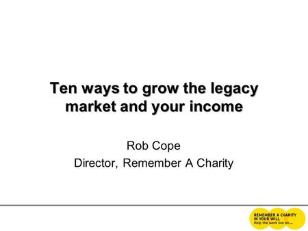 Ten ways to grow the legacy market and your income Rob Cope Director, Remember A Charity.