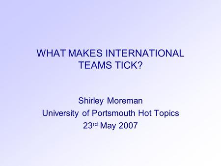 WHAT MAKES INTERNATIONAL TEAMS TICK? Shirley Moreman University of Portsmouth Hot Topics 23 rd May 2007.