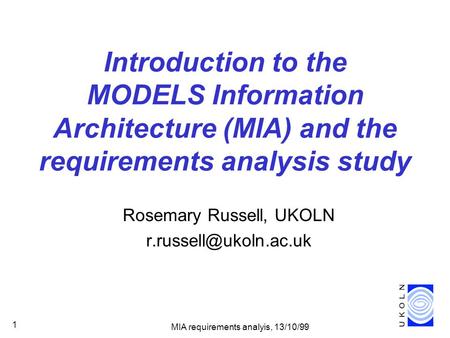 MIA requirements analyis, 13/10/99 1 Introduction to the MODELS Information Architecture (MIA) and the requirements analysis study Rosemary Russell, UKOLN.