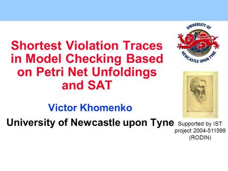 Shortest Violation Traces in Model Checking Based on Petri Net Unfoldings and SAT Victor Khomenko University of Newcastle upon Tyne Supported by IST project.