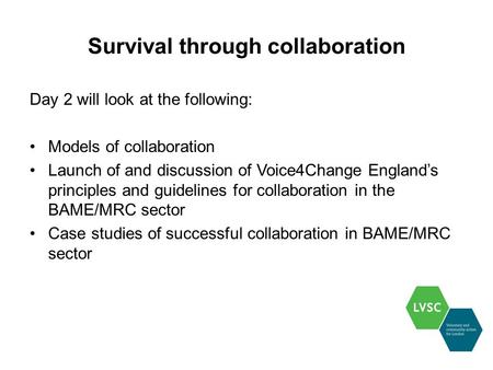 Survival through collaboration Day 2 will look at the following: Models of collaboration Launch of and discussion of Voice4Change England’s principles.