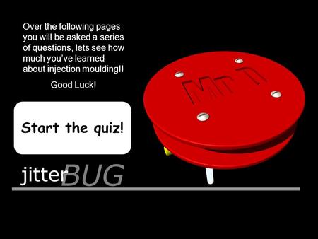 BUG jitter Start the quiz! Over the following pages you will be asked a series of questions, lets see how much you’ve learned about injection moulding!!