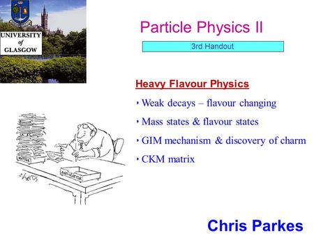 Particle Physics II Chris Parkes Heavy Flavour Physics Weak decays – flavour changing Mass states & flavour states GIM mechanism & discovery of charm CKM.