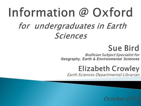 Sue Bird Bodleian Subject Specialist for Geography, Earth & Environmental Sciences Elizabeth Crowley Earth Sciences Departmental Librarian October 2013.