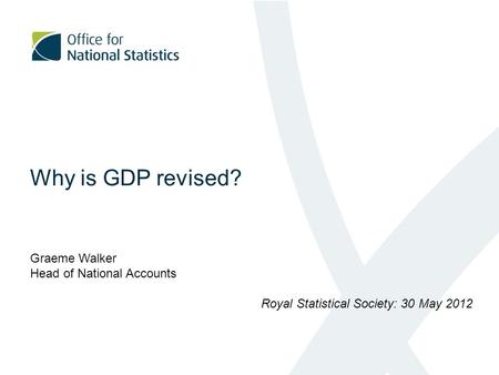 Why is GDP revised? Graeme Walker Head of National Accounts Royal Statistical Society: 30 May 2012.