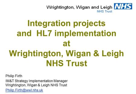 Integration projects and HL7 implementation at Wrightington, Wigan & Leigh NHS Trust Philip Firth IM&T Strategy Implementation Manager Wrightington, Wigan.