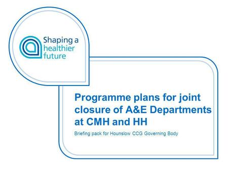 Programme plans for joint closure of A&E Departments at CMH and HH Briefing pack for Hounslow CCG Governing Body.