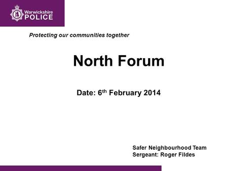 Protecting our communities together North Forum Date: 6 th February 2014 Safer Neighbourhood Team Sergeant: Roger Fildes.