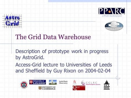 A PPARC funded project The Grid Data Warehouse Description of prototype work in progress by AstroGrid. Access-Grid lecture to Universities of Leeds and.