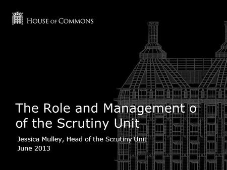 The Role and Management o of the Scrutiny Unit Jessica Mulley, Head of the Scrutiny Unit June 2013.