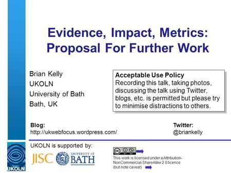UKOLN is supported by: Evidence, Impact, Metrics: Proposal For Further Work Brian Kelly UKOLN University of Bath Bath, UK This work is licensed under a.