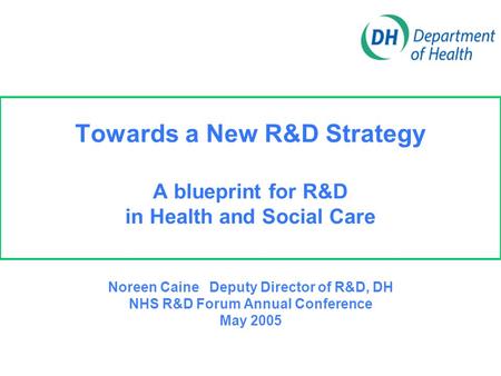 Towards a New R&D Strategy A blueprint for R&D in Health and Social Care Noreen Caine Deputy Director of R&D, DH NHS R&D Forum Annual Conference May 2005.