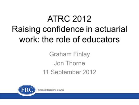 ATRC 2012 Raising confidence in actuarial work: the role of educators Graham Finlay Jon Thorne 11 September 2012 Financial Reporting Council.