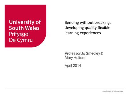 © University of South Wales Bending without breaking: developing quality flexible learning experiences Professor Jo Smedley & Mary Hulford April 2014.