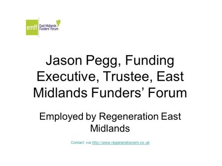 Jason Pegg, Funding Executive, Trustee, East Midlands Funders’ Forum Employed by Regeneration East Midlands Contact via