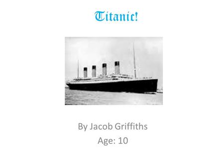 Titanic! By Jacob Griffiths Age: 10. The Titanic The Titanic started to be built in 1909. Three thousand men laboured for 2 years to complete the largest.