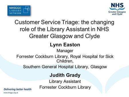 Customer Service Triage: the changing role of the Library Assistant in NHS Greater Glasgow and Clyde Lynn Easton Manager Forrester Cockburn Library, Royal.
