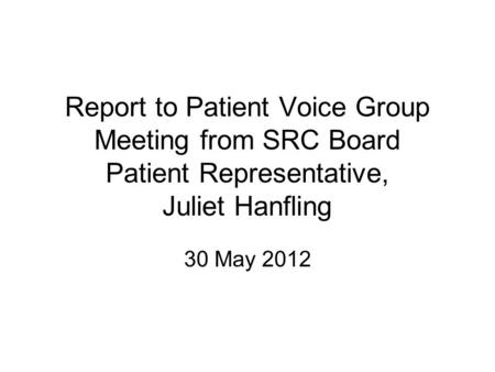 Report to Patient Voice Group Meeting from SRC Board Patient Representative, Juliet Hanfling 30 May 2012.