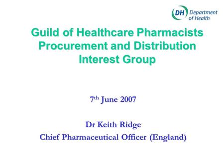 Guild of Healthcare Pharmacists Procurement and Distribution Interest Group 7 th June 2007 Dr Keith Ridge Chief Pharmaceutical Officer (England)