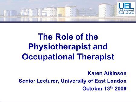 The Role of the Physiotherapist and Occupational Therapist Karen Atkinson Senior Lecturer, University of East London October 13 th 2009.