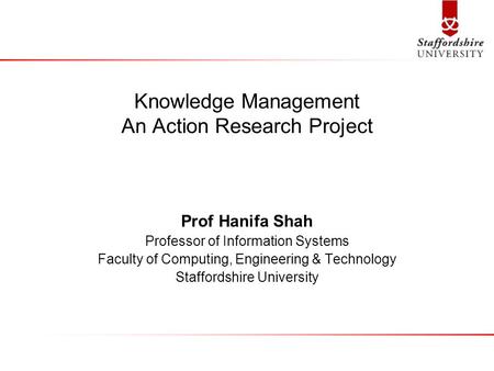 Knowledge Management An Action Research Project Prof Hanifa Shah Professor of Information Systems Faculty of Computing, Engineering & Technology Staffordshire.