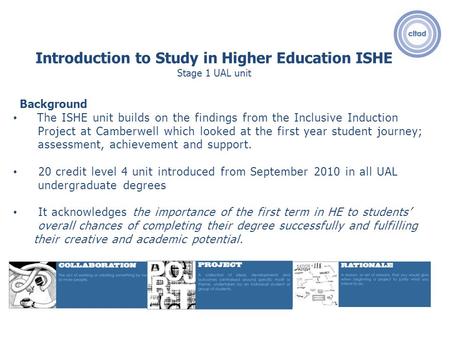 Introduction to Study in Higher Education ISHE Stage 1 UAL unit Background The ISHE unit builds on the findings from the Inclusive Induction Project at.