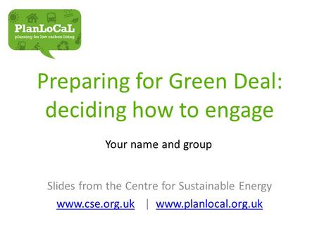 Preparing for Green Deal: deciding how to engage Your name and group Slides from the Centre for Sustainable Energy www.cse.org.ukwww.cse.org.uk | www.planlocal.org.ukwww.planlocal.org.uk.