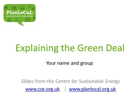 Explaining the Green Deal Your name and group Slides from the Centre for Sustainable Energy www.cse.org.ukwww.cse.org.uk | www.planlocal.org.ukwww.planlocal.org.uk.