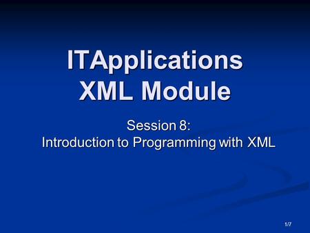 1/7 ITApplications XML Module Session 8: Introduction to Programming with XML.