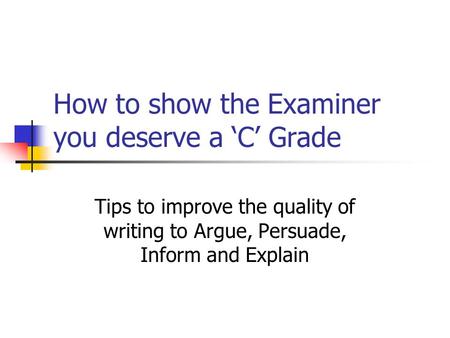 How to show the Examiner you deserve a ‘C’ Grade Tips to improve the quality of writing to Argue, Persuade, Inform and Explain.