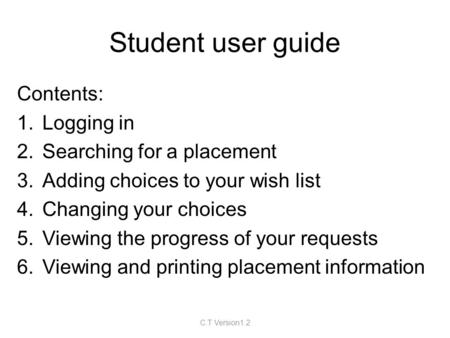 Student user guide Contents: 1.Logging in 2.Searching for a placement 3.Adding choices to your wish list 4.Changing your choices 5.Viewing the progress.
