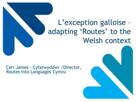 L’exception galloise – adapting ‘Routes’ to the Welsh context Ceri James - Cyfarwyddwr /Director, Routes into Languages Cymru.