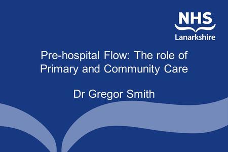 Pre-hospital Flow: The role of Primary and Community Care Dr Gregor Smith.