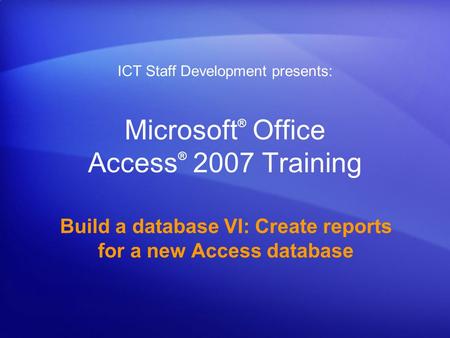 Microsoft ® Office Access ® 2007 Training Build a database VI: Create reports for a new Access database ICT Staff Development presents: