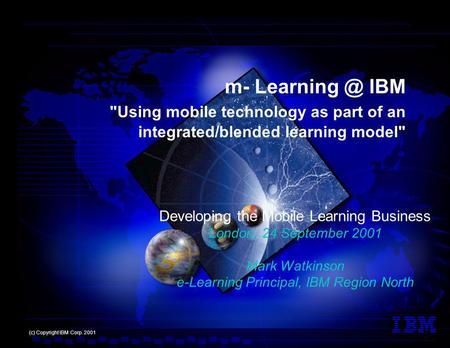 Developing the Mobile Learning Business London, 24 September 2001 Mark Watkinson e-Learning Principal, IBM Region North (c) Copyright IBM Corp. 2001 m-