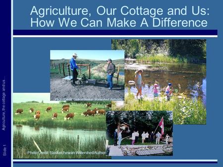 Agriculture, the cottage and us… Slide 1 Agriculture, Our Cottage and Us: How We Can Make A Difference Photo Credit: Saskatchewan Watershed Authority.