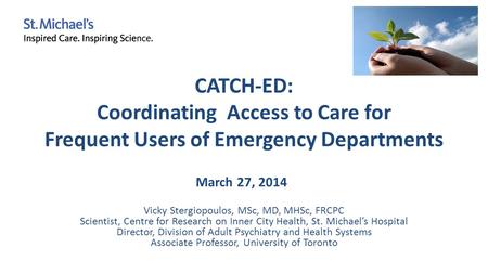 CATCH-ED: Coordinating Access to Care for Frequent Users of Emergency Departments Vicky Stergiopoulos, MSc, MD, MHSc, FRCPC Scientist, Centre for Research.