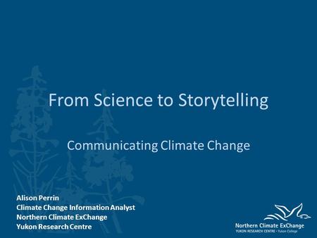 From Science to Storytelling Communicating Climate Change Alison Perrin Climate Change Information Analyst Northern Climate ExChange Yukon Research Centre.