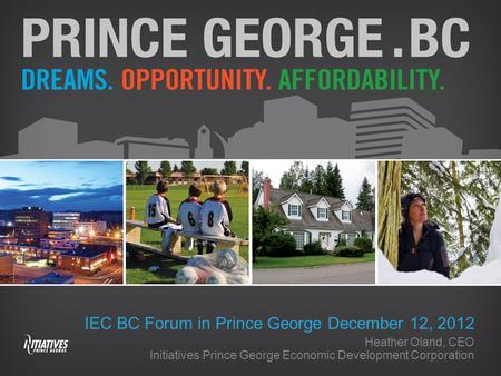 IEC BC Forum in Prince George December 12, 2012 Heather Oland, CEO Initiatives Prince George Economic Development Corporation.