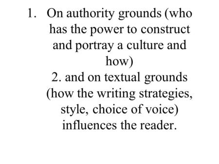 1.On authority grounds (who has the power to construct and portray a culture and how) 2. and on textual grounds (how the writing strategies, style, choice.