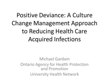 Positive Deviance: A Culture Change Management Approach to Reducing Health Care Acquired Infections Michael Gardam Ontario Agency for Health Protection.