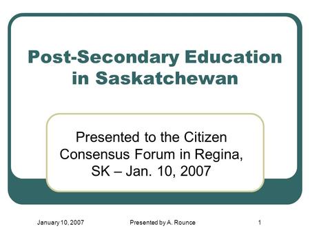 January 10, 2007Presented by A. Rounce1 Post-Secondary Education in Saskatchewan Presented to the Citizen Consensus Forum in Regina, SK – Jan. 10, 2007.