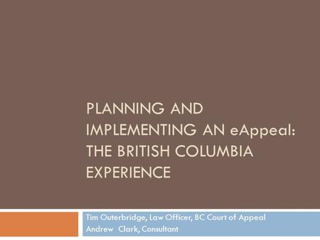 PLANNING AND IMPLEMENTING AN eAppeal: THE BRITISH COLUMBIA EXPERIENCE Tim Outerbridge, Law Officer, BC Court of Appeal Andrew Clark, Consultant.