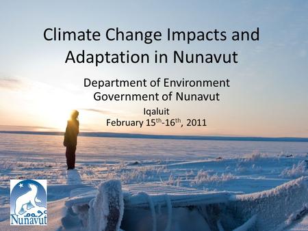 Climate Change Impacts and Adaptation in Nunavut Department of Environment Government of Nunavut Iqaluit February 15 th -16 th, 2011.