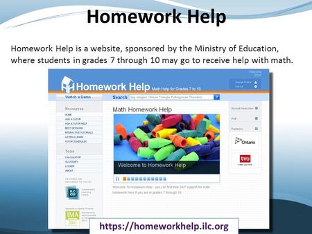 Homework Help Homework Help is a website, sponsored by the Ministry of Education, where students in grades 7 through 10 may go to receive help with math.