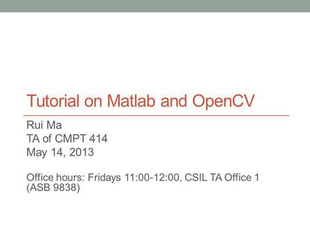 Tutorial on Matlab and OpenCV Rui Ma TA of CMPT 414 May 14, 2013 Office hours: Fridays 11:00-12:00, CSIL TA Office 1 (ASB 9838)