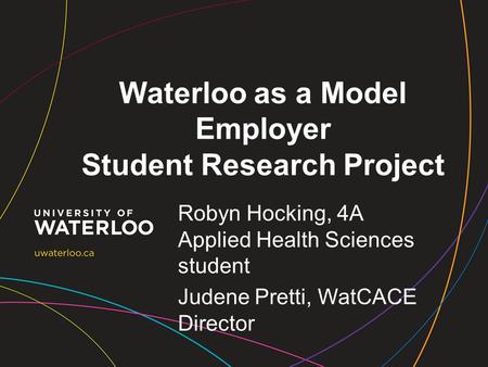 Waterloo as a Model Employer Student Research Project Robyn Hocking, 4A Applied Health Sciences student Judene Pretti, WatCACE Director.
