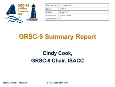 Halifax, 31 Oct – 3 Nov 2011ICT Accessibility For All GRSC-9 Summary Report Cindy Cook, GRSC-9 Chair, ISACC Document No: GSC16-CL-03 Source: GRSC-9 Contact:
