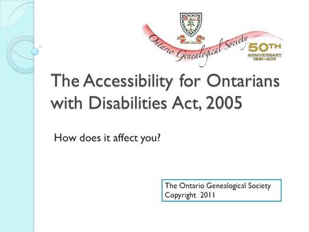 The Accessibility for Ontarians with Disabilities Act, 2005 How does it affect you? The Ontario Genealogical Society Copyright 2011.